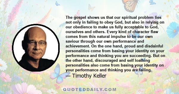 The gospel shows us that our spiritual problem lies not only in failing to obey God, but also in relying on our obedience to make us fully acceptable to God, ourselves and others. Every kind of character flaw comes from 