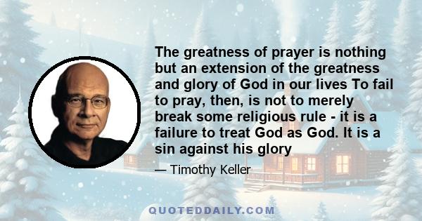 The greatness of prayer is nothing but an extension of the greatness and glory of God in our lives To fail to pray, then, is not to merely break some religious rule - it is a failure to treat God as God. It is a sin