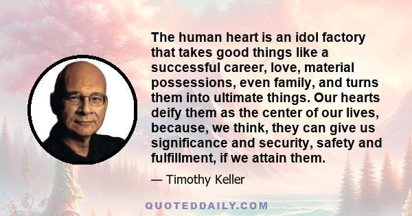 The human heart is an idol factory that takes good things like a successful career, love, material possessions, even family, and turns them into ultimate things. Our hearts deify them as the center of our lives,