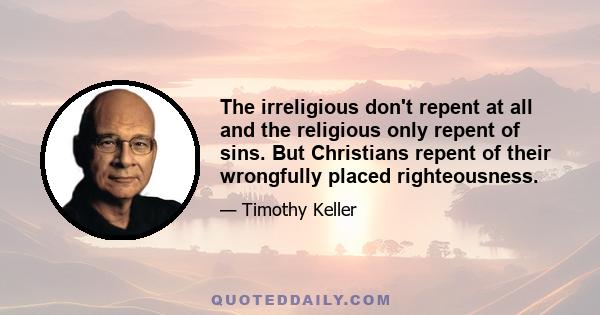 The irreligious don't repent at all and the religious only repent of sins. But Christians repent of their wrongfully placed righteousness.