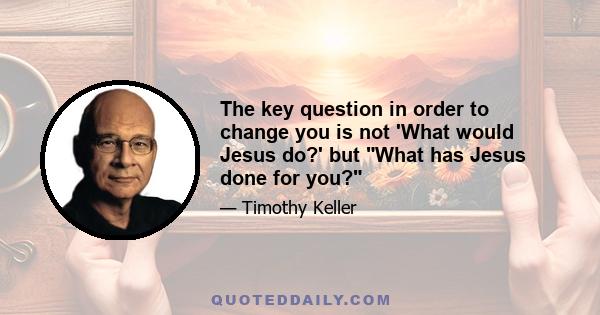 The key question in order to change you is not 'What would Jesus do?' but What has Jesus done for you?