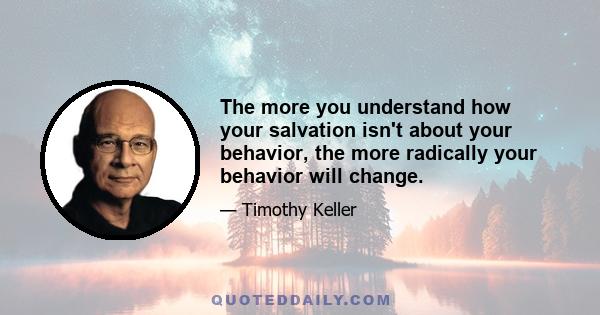 The more you understand how your salvation isn't about your behavior, the more radically your behavior will change.