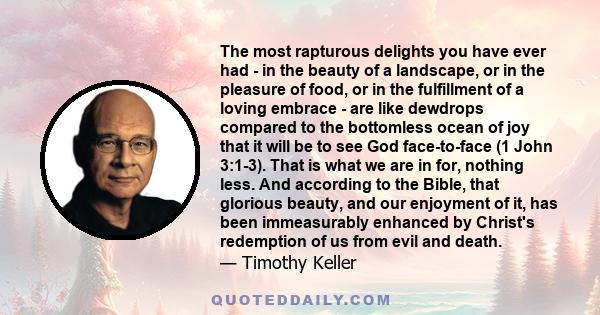 The most rapturous delights you have ever had - in the beauty of a landscape, or in the pleasure of food, or in the fulfillment of a loving embrace - are like dewdrops compared to the bottomless ocean of joy that it