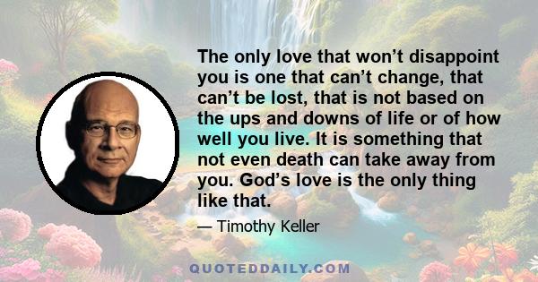 The only love that won’t disappoint you is one that can’t change, that can’t be lost, that is not based on the ups and downs of life or of how well you live. It is something that not even death can take away from you.