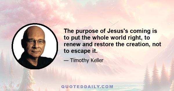 The purpose of Jesus's coming is to put the whole world right, to renew and restore the creation, not to escape it.