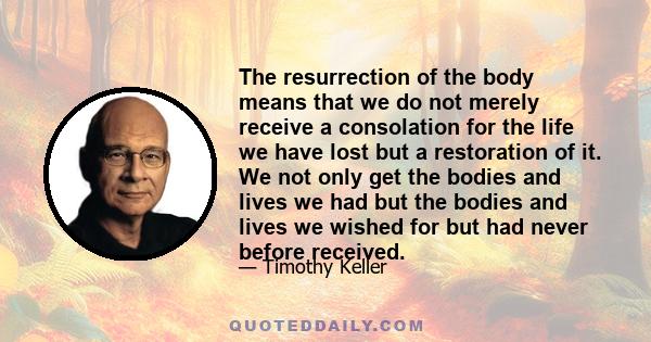 The resurrection of the body means that we do not merely receive a consolation for the life we have lost but a restoration of it. We not only get the bodies and lives we had but the bodies and lives we wished for but