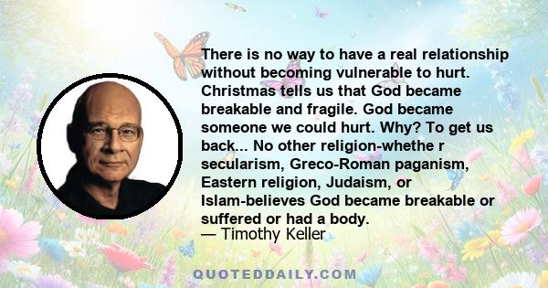 There is no way to have a real relationship without becoming vulnerable to hurt. Christmas tells us that God became breakable and fragile. God became someone we could hurt. Why? To get us back... No other