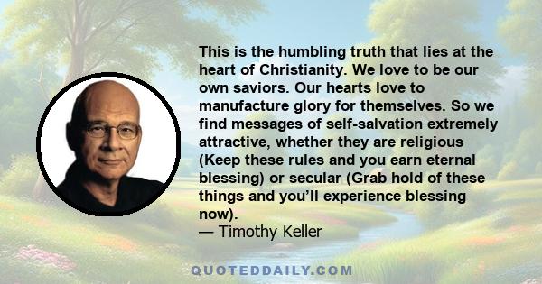 This is the humbling truth that lies at the heart of Christianity. We love to be our own saviors. Our hearts love to manufacture glory for themselves. So we find messages of self-salvation extremely attractive, whether