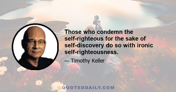 Those who condemn the self-righteous for the sake of self-discovery do so with ironic self-righteousness.