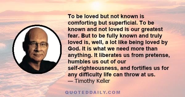 To be loved but not known is comforting but superficial. To be known and not loved is our greatest fear. But to be fully known and truly loved is, well, a lot like being loved by God. It is what we need more than