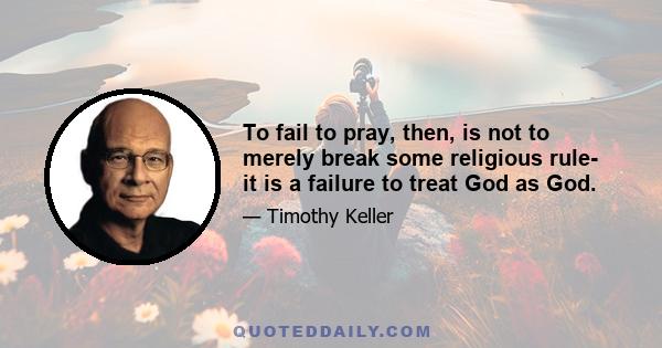 To fail to pray, then, is not to merely break some religious rule- it is a failure to treat God as God.