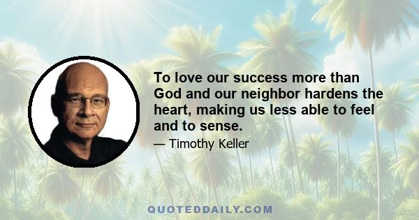 To love our success more than God and our neighbor hardens the heart, making us less able to feel and to sense.