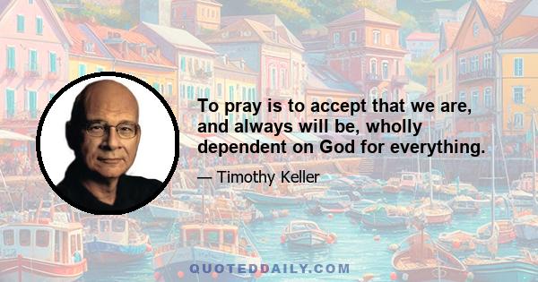 To pray is to accept that we are, and always will be, wholly dependent on God for everything.