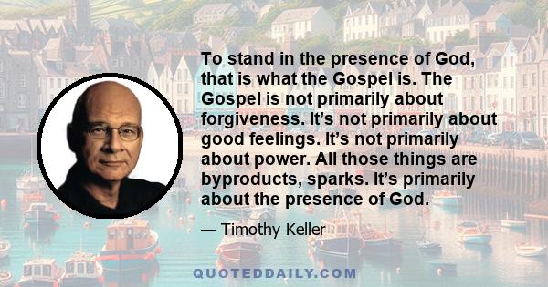 To stand in the presence of God, that is what the Gospel is. The Gospel is not primarily about forgiveness. It’s not primarily about good feelings. It’s not primarily about power. All those things are byproducts,