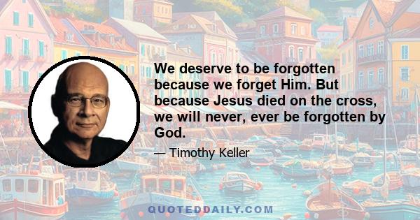 We deserve to be forgotten because we forget Him. But because Jesus died on the cross, we will never, ever be forgotten by God.