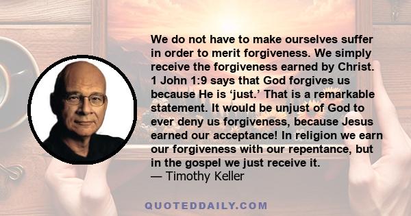 We do not have to make ourselves suffer in order to merit forgiveness. We simply receive the forgiveness earned by Christ. 1 John 1:9 says that God forgives us because He is ‘just.’ That is a remarkable statement. It