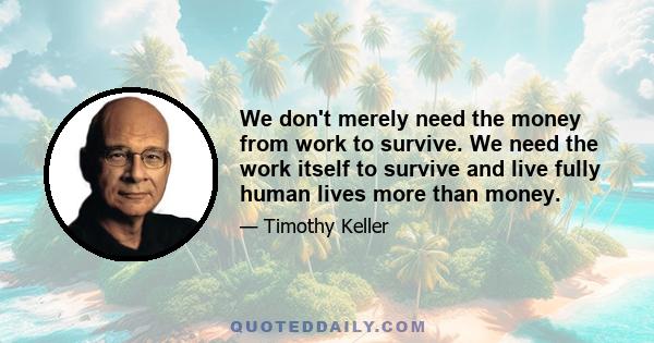 We don't merely need the money from work to survive. We need the work itself to survive and live fully human lives more than money.