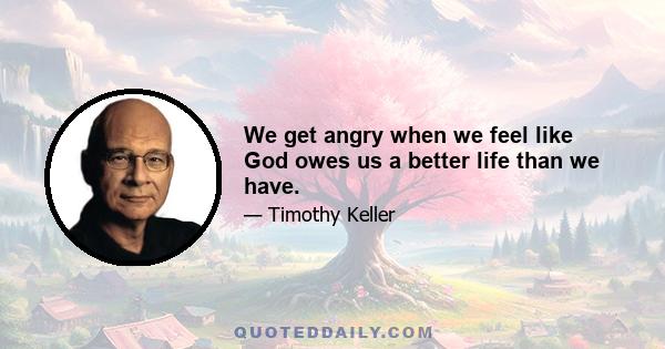 We get angry when we feel like God owes us a better life than we have.