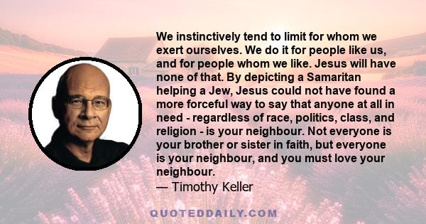 We instinctively tend to limit for whom we exert ourselves. We do it for people like us, and for people whom we like. Jesus will have none of that. By depicting a Samaritan helping a Jew, Jesus could not have found a