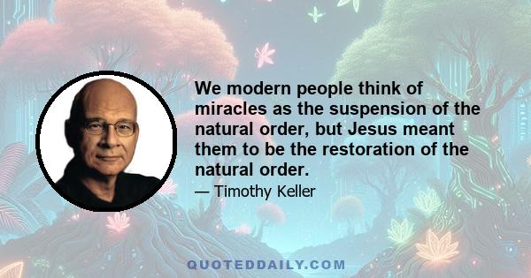 We modern people think of miracles as the suspension of the natural order, but Jesus meant them to be the restoration of the natural order. The Bible tells us that God did not originally make the world to have disease,