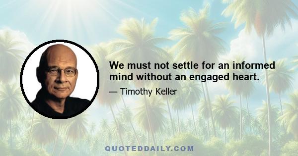 We must not settle for an informed mind without an engaged heart.