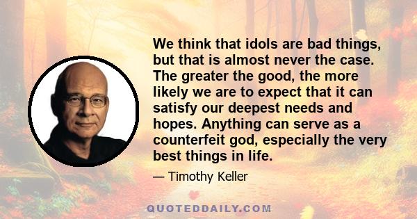 We think that idols are bad things, but that is almost never the case. The greater the good, the more likely we are to expect that it can satisfy our deepest needs and hopes. Anything can serve as a counterfeit god,