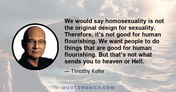 We would say homosexuality is not the original design for sexuality. Therefore, it’s not good for human flourishing. We want people to do things that are good for human flourishing. But that’s not what sends you to