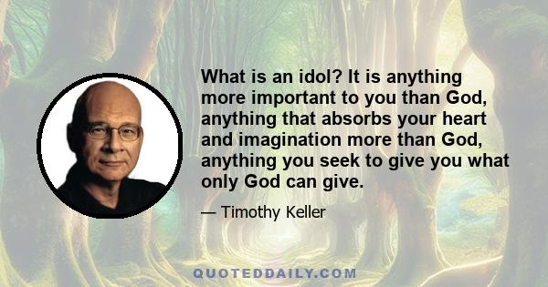 What is an idol? It is anything more important to you than God, anything that absorbs your heart and imagination more than God, anything you seek to give you what only God can give.