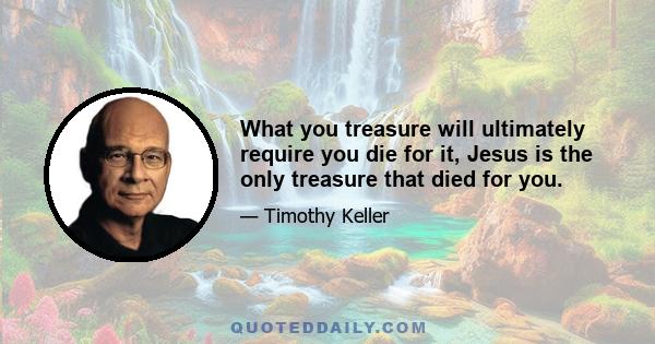 What you treasure will ultimately require you die for it, Jesus is the only treasure that died for you.