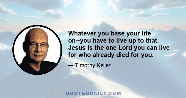 Whatever you base your life on--you have to live up to that. Jesus is the one Lord you can live for who already died for you.