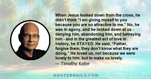 When Jesus looked down from the cross, he didn't think “I am giving myself to you because you are so attractive to me.” No, he was in agony, and he looked down at us - denying him, abandoning him, and betraying him -