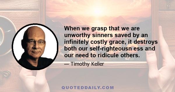 When we grasp that we are unworthy sinners saved by an infinitely costly grace, it destroys both our self-righteousn ess and our need to ridicule others.