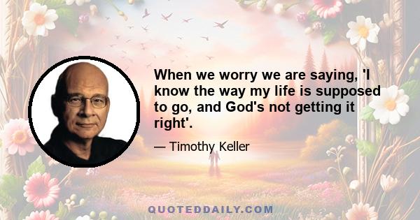 When we worry we are saying, 'I know the way my life is supposed to go, and God's not getting it right'.