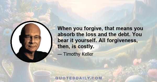 When you forgive, that means you absorb the loss and the debt. You bear it yourself. All forgiveness, then, is costly.