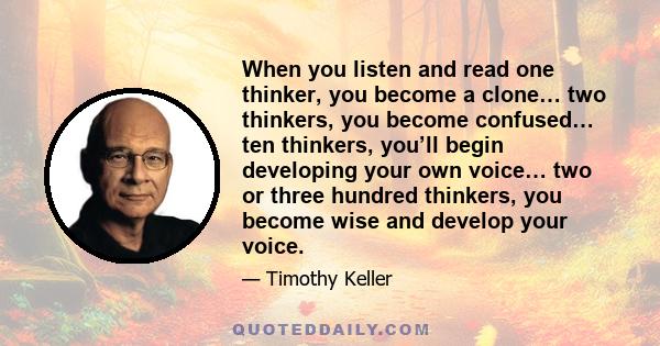 When you listen and read one thinker, you become a clone… two thinkers, you become confused… ten thinkers, you’ll begin developing your own voice… two or three hundred thinkers, you become wise and develop your voice.