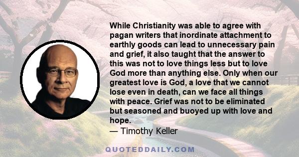 While Christianity was able to agree with pagan writers that inordinate attachment to earthly goods can lead to unnecessary pain and grief, it also taught that the answer to this was not to love things less but to love