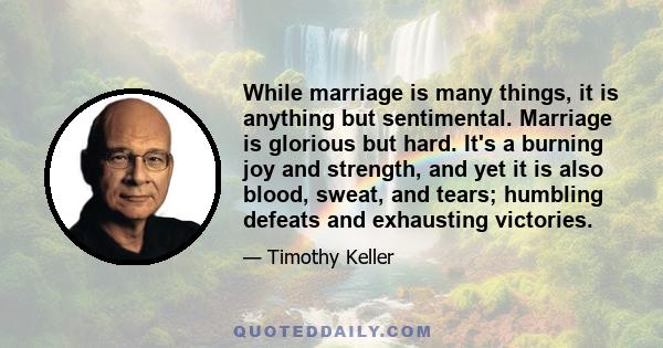 While marriage is many things, it is anything but sentimental. Marriage is glorious but hard. It's a burning joy and strength, and yet it is also blood, sweat, and tears; humbling defeats and exhausting victories.