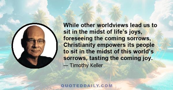 While other worldviews lead us to sit in the midst of life’s joys, foreseeing the coming sorrows, Christianity empowers its people to sit in the midst of this world’s sorrows, tasting the coming joy.