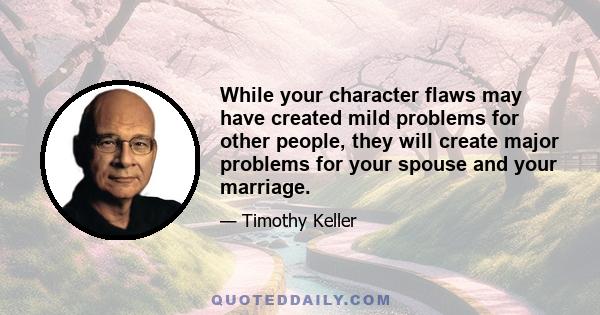 While your character flaws may have created mild problems for other people, they will create major problems for your spouse and your marriage.