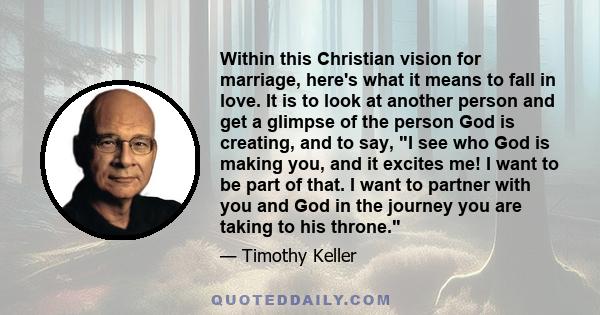 Within this Christian vision for marriage, here's what it means to fall in love. It is to look at another person and get a glimpse of the person God is creating, and to say, I see who God is making you, and it excites