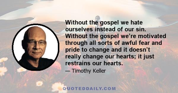 Without the gospel we hate ourselves instead of our sin. Without the gospel we’re motivated through all sorts of awful fear and pride to change and it doesn’t really change our hearts; it just restrains our hearts.