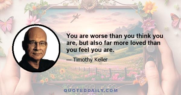 You are worse than you think you are, but also far more loved than you feel you are.