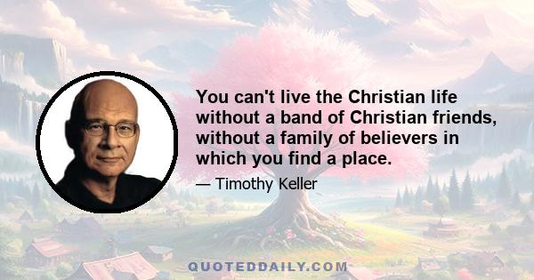 You can't live the Christian life without a band of Christian friends, without a family of believers in which you find a place.