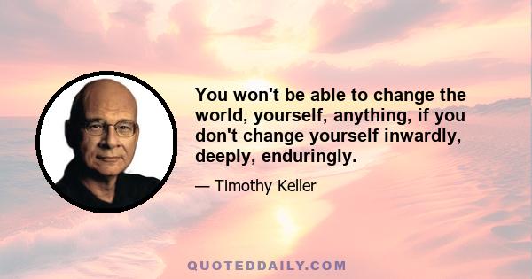 You won't be able to change the world, yourself, anything, if you don't change yourself inwardly, deeply, enduringly.