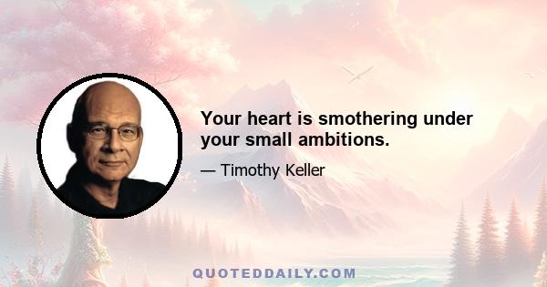 Your heart is smothering under your small ambitions.