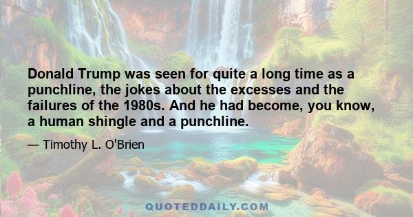 Donald Trump was seen for quite a long time as a punchline, the jokes about the excesses and the failures of the 1980s. And he had become, you know, a human shingle and a punchline.