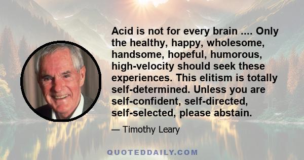 Acid is not for every brain .... Only the healthy, happy, wholesome, handsome, hopeful, humorous, high-velocity should seek these experiences. This elitism is totally self-determined. Unless you are self-confident,