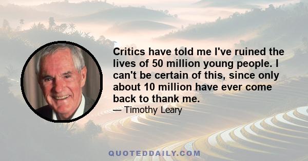 Critics have told me I've ruined the lives of 50 million young people. I can't be certain of this, since only about 10 million have ever come back to thank me.