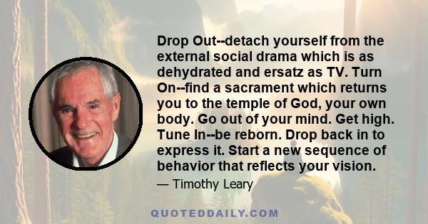 Drop Out--detach yourself from the external social drama which is as dehydrated and ersatz as TV. Turn On--find a sacrament which returns you to the temple of God, your own body. Go out of your mind. Get high. Tune