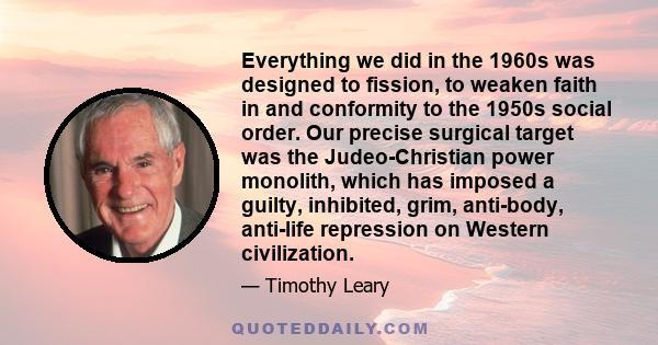 Everything we did in the 1960s was designed to fission, to weaken faith in and conformity to the 1950s social order. Our precise surgical target was the Judeo-Christian power monolith, which has imposed a guilty,